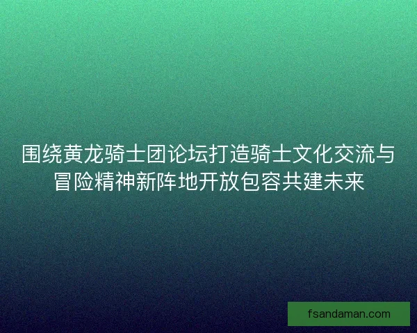 围绕黄龙骑士团论坛打造骑士文化交流与冒险精神新阵地开放包容共建未来