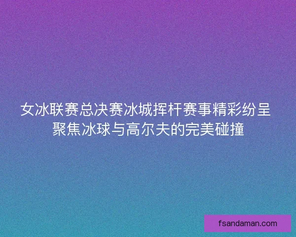 女冰联赛总决赛冰城挥杆赛事精彩纷呈 聚焦冰球与高尔夫的完美碰撞