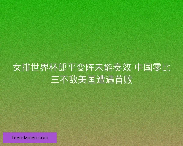 女排世界杯郎平变阵未能奏效 中国零比三不敌美国遭遇首败