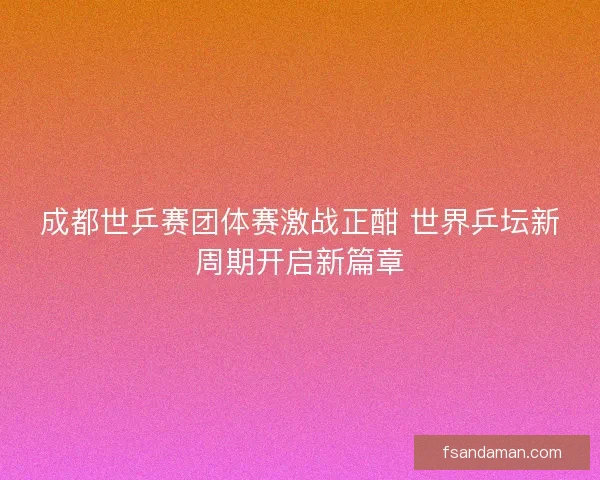 成都世乒赛团体赛激战正酣 世界乒坛新周期开启新篇章