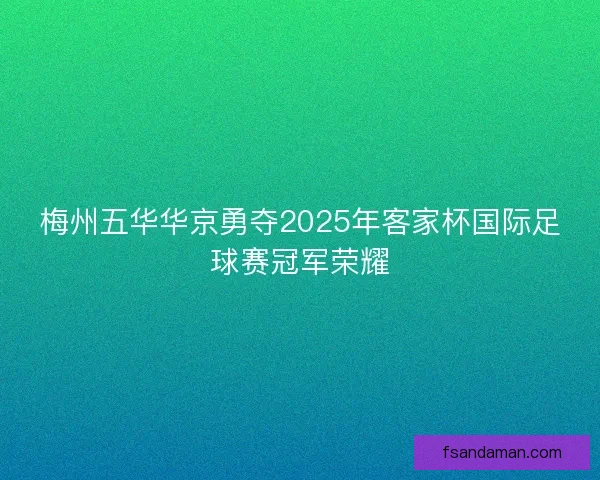 梅州五华华京勇夺2025年客家杯国际足球赛冠军荣耀