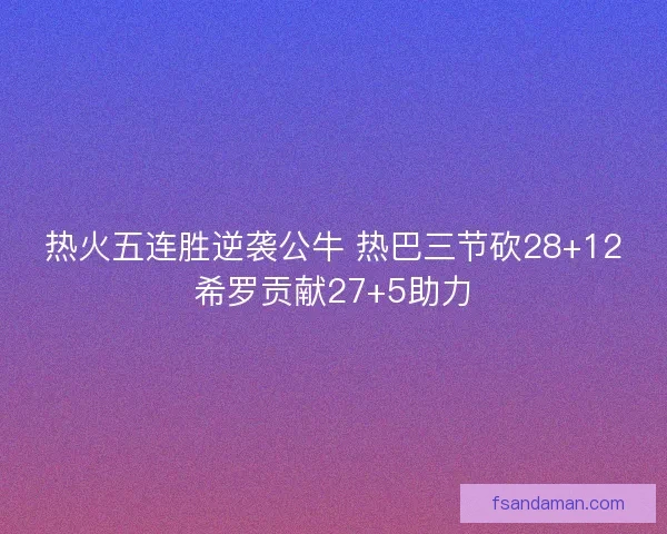 热火五连胜逆袭公牛 热巴三节砍28+12希罗贡献27+5助力