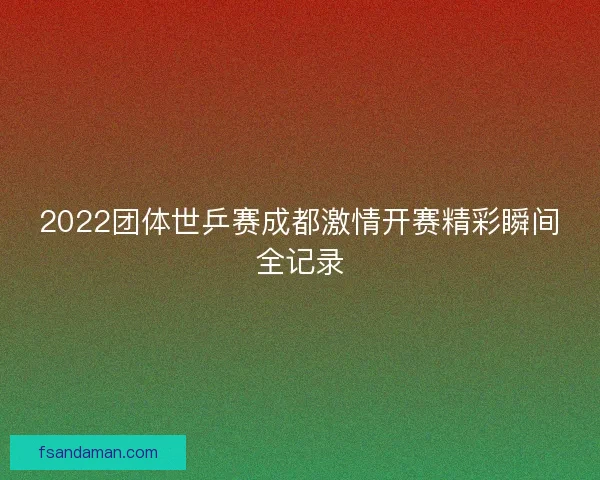 2022团体世乒赛成都激情开赛精彩瞬间全记录