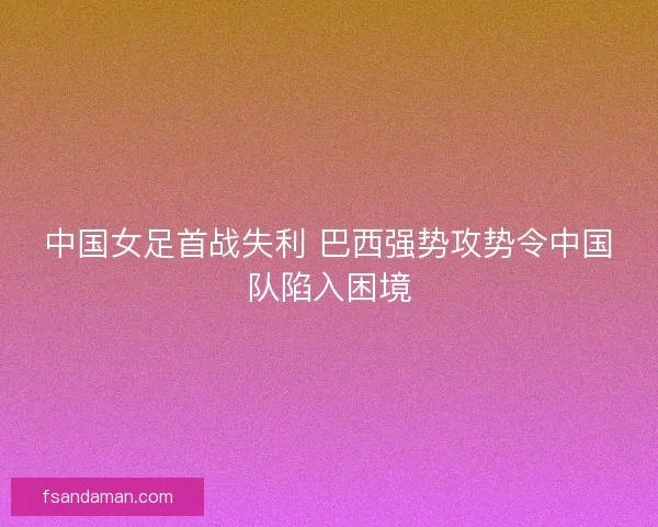 中国女足首战失利 巴西强势攻势令中国队陷入困境