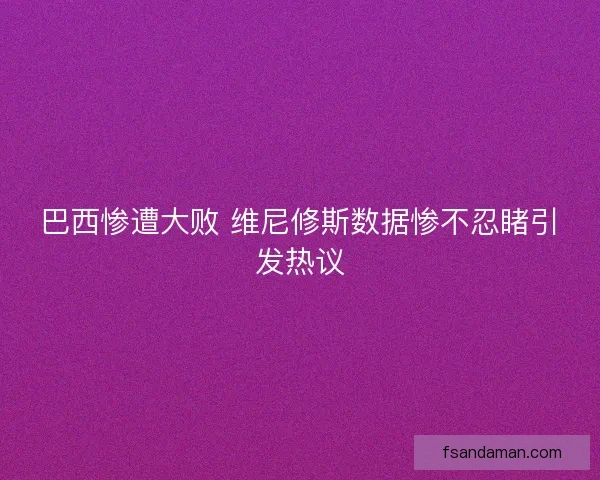 巴西惨遭大败 维尼修斯数据惨不忍睹引发热议