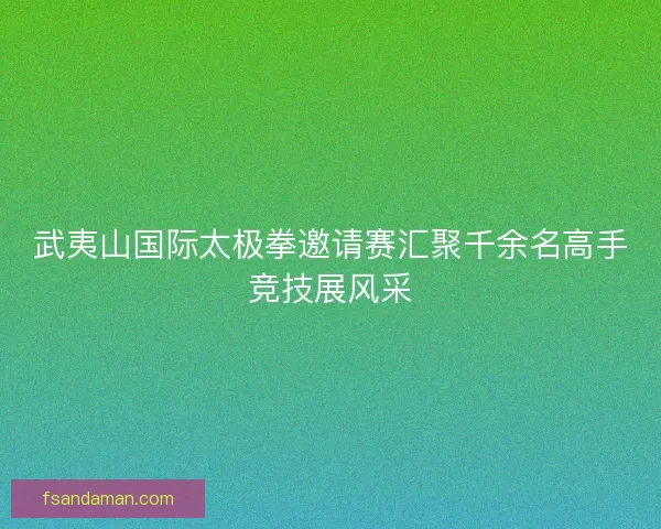 武夷山国际太极拳邀请赛汇聚千余名高手竞技展风采