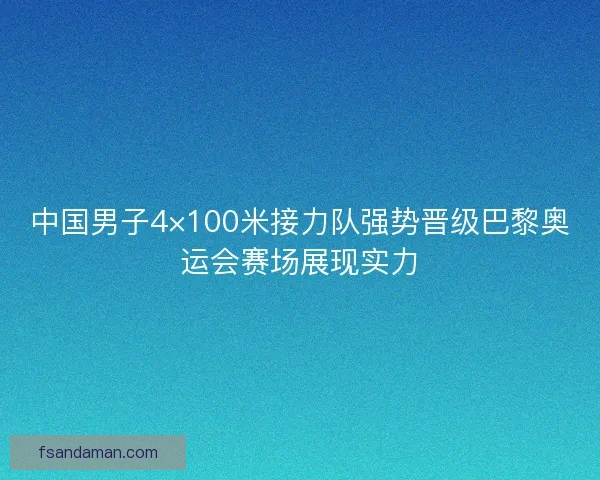 中国男子4×100米接力队强势晋级巴黎奥运会赛场展现实力
