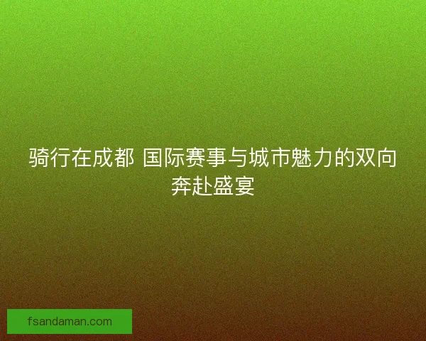 骑行在成都 国际赛事与城市魅力的双向奔赴盛宴