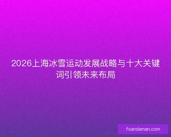 2026上海冰雪运动发展战略与十大关键词引领未来布局