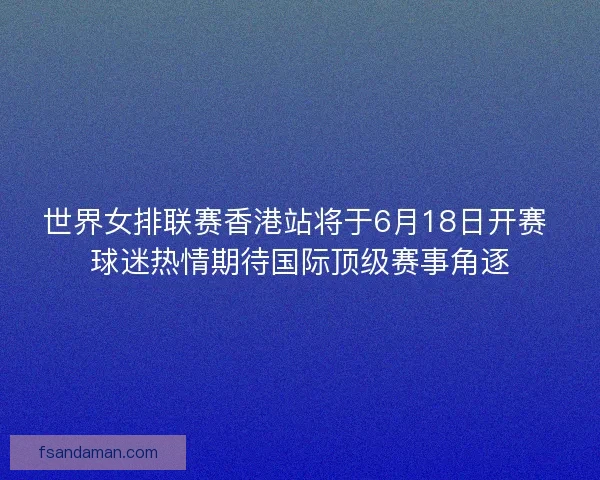 世界女排联赛香港站将于6月18日开赛 球迷热情期待国际顶级赛事角逐