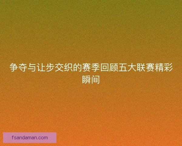 争夺与让步交织的赛季回顾五大联赛精彩瞬间 争夺与让步交织的赛季回顾五大联赛精彩瞬间