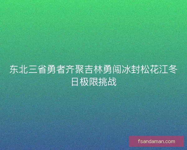 东北三省勇者齐聚吉林勇闯冰封松花江冬日极限挑战