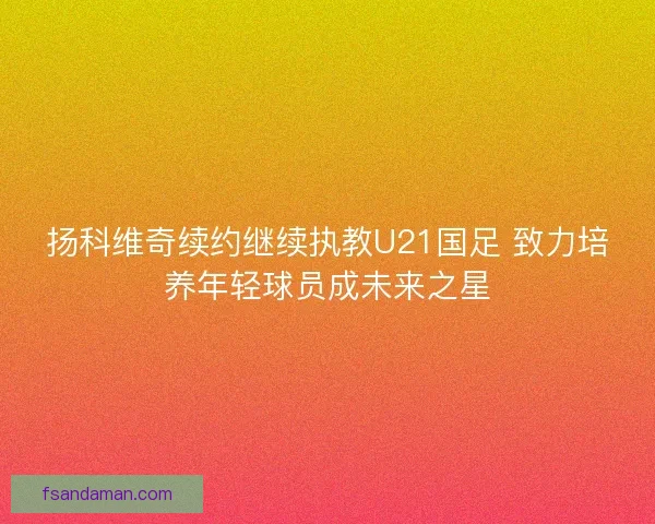 扬科维奇续约继续执教U21国足 致力培养年轻球员成未来之星 扬科维奇续约继续执教U21国足 致力培养年轻球员成未来之星