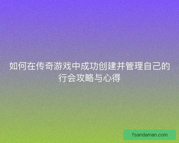 如何在传奇游戏中成功创建并管理自己的行会攻略与心得 如何在传奇游戏中成功创建并管理自己的行会攻略与心得