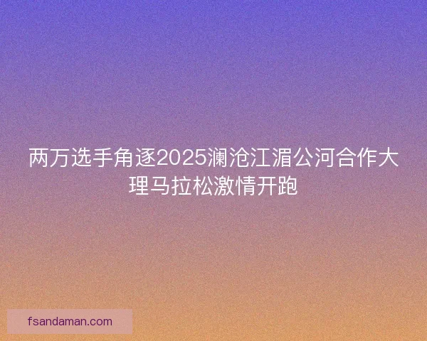两万选手角逐2025澜沧江湄公河合作大理马拉松激情开跑