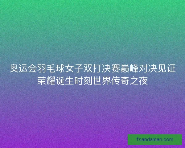 奥运会羽毛球女子双打决赛巅峰对决见证荣耀诞生时刻世界传奇之夜